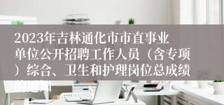 2023年吉林通化市市直事业单位公开招聘工作人员（含专项）综合、卫生和护理岗位总成绩的通知