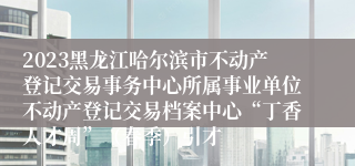 2023黑龙江哈尔滨市不动产登记交易事务中心所属事业单位不动产登记交易档案中心“丁香人才周”（春季）引才