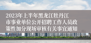 2023年上半年黑龙江牡丹江市事业单位公开招聘工作人员政策性加分现场审核有关事宜通知