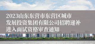 2023山东东营市东营区城市发展投资集团有限公司招聘递补进入面试资格审查通知