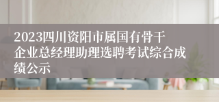 2023四川资阳市属国有骨干企业总经理助理选聘考试综合成绩公示