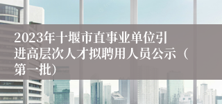 2023年十堰市直事业单位引进高层次人才拟聘用人员公示（第一批）