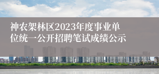 神农架林区2023年度事业单位统一公开招聘笔试成绩公示