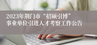 2023年荆门市“招硕引博”事业单位引进人才考察工作公告