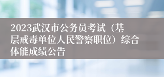 2023武汉市公务员考试（基层戒毒单位人民警察职位）综合体能成绩公告