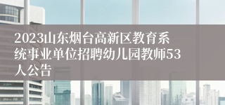 2023山东烟台高新区教育系统事业单位招聘幼儿园教师53人公告