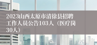 2023山西太原市清徐县招聘工作人员公告103人（医疗岗30人）