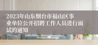 2023年山东烟台市福山区事业单位公开招聘工作人员进行面试的通知