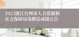 2023浙江台州市人力资源和社会保障局选聘总成绩公告