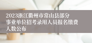 2023浙江衢州市常山县部分事业单位招考录用人员报名缴费人数公布