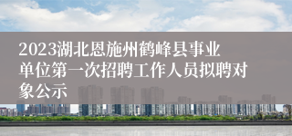 2023湖北恩施州鹤峰县事业单位第一次招聘工作人员拟聘对象公示