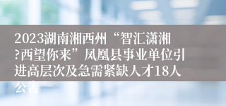 2023湖南湘西州“智汇潇湘?西望你来”凤凰县事业单位引进高层次及急需紧缺人才18人公告