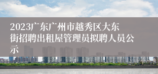 2023广东广州市越秀区大东街招聘出租屋管理员拟聘人员公示