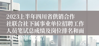 2023上半年四川省供销合作社联合社下属事业单位招聘工作人员笔试总成绩及岗位排名和面试资格审查公告