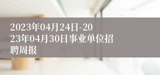 2023年04月24日-2023年04月30日事业单位招聘周报