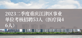 2023二季度重庆江津区事业单位考核招聘53人（医疗岗46人）