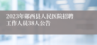 2023年郧西县人民医院招聘工作人员38人公告