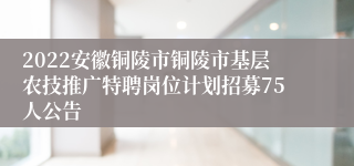 2022安徽铜陵市铜陵市基层农技推广特聘岗位计划招募75人公告