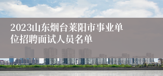 2023山东烟台莱阳市事业单位招聘面试人员名单