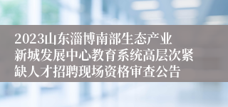 2023山东淄博南部生态产业新城发展中心教育系统高层次紧缺人才招聘现场资格审查公告