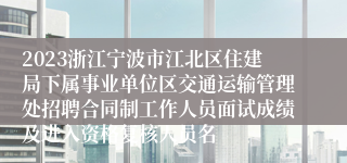 2023浙江宁波市江北区住建局下属事业单位区交通运输管理处招聘合同制工作人员面试成绩及进入资格复核人员名