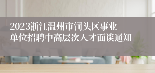 2023浙江温州市洞头区事业单位招聘中高层次人才面谈通知