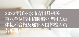 2023浙江丽水市青田县机关事业单位集中招聘编外聘用人员体检不合格及递补入围体检人员名单通知（二）