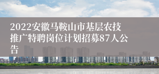 2022安徽马鞍山市基层农技推广特聘岗位计划招募87人公告