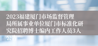 2023福建厦门市场监督管理局所属事业单位厦门市标准化研究院招聘博士编内工作人员3人公告