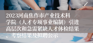 2023河南焦作市产业技术科学院（人才专项事业编制）引进高层次和急需紧缺人才体检结果、考察结果及拟聘公示