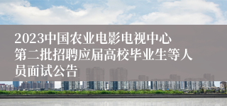 2023中国农业电影电视中心第二批招聘应届高校毕业生等人员面试公告