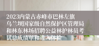 2023内蒙古赤峰市巴林左旗乌兰坝国家级自然保护区管理局和林东林场招聘公益林护林员考试总成绩单和进入体检