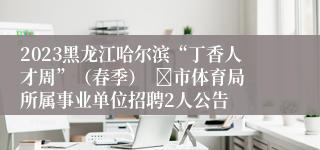 2023黑龙江哈尔滨“丁香人才周”（春季）  	市体育局所属事业单位招聘2人公告