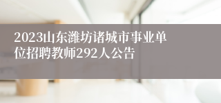 2023山东潍坊诸城市事业单位招聘教师292人公告