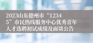 2023山东德州市“12345”市民热线服务中心优秀青年人才选聘初试成绩及面谈公告