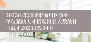 2023山东淄博市淄川区事业单位紧缺人才招聘报名人数统计（截止2023.05.04下午16：00）