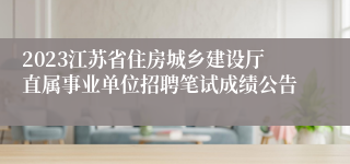 2023江苏省住房城乡建设厅直属事业单位招聘笔试成绩公告