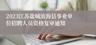 2023江苏盐城滨海县事业单位招聘人员资格复审通知