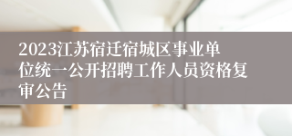 2023江苏宿迁宿城区事业单位统一公开招聘工作人员资格复审公告