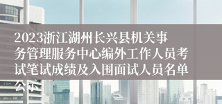 2023浙江湖州长兴县机关事务管理服务中心编外工作人员考试笔试成绩及入围面试人员名单公示