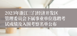 2023年浙江三门经济开发区管理委员会下属事业单位选聘考试成绩及入围考察名单公布