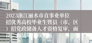 2023浙江丽水市直事业单位招优秀高校毕业生暨县（市、区）招党政储备人才资格复审、面谈、面试等事项知通