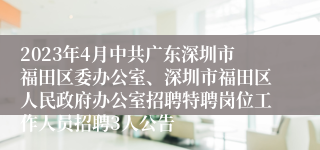 2023年4月中共广东深圳市福田区委办公室、深圳市福田区人民政府办公室招聘特聘岗位工作人员招聘3人公告