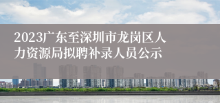 2023广东至深圳市龙岗区人力资源局拟聘补录人员公示