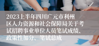 2023上半年四川广元市利州区人力资源和社会保障局关于考试招聘事业单位人员笔试成绩、政策性加分、笔试总成