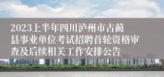 2023上半年四川泸州市古蔺县事业单位考试招聘首轮资格审查及后续相关工作安排公告