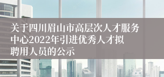 关于四川眉山市高层次人才服务中心2022年引进优秀人才拟聘用人员的公示