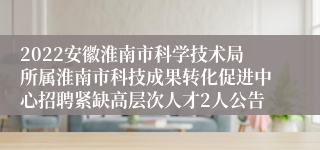 2022安徽淮南市科学技术局所属淮南市科技成果转化促进中心招聘紧缺高层次人才2人公告