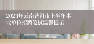2023年云南普洱市上半年事业单位招聘笔试温馨提示