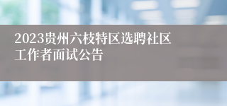 2023贵州六枝特区选聘社区工作者面试公告